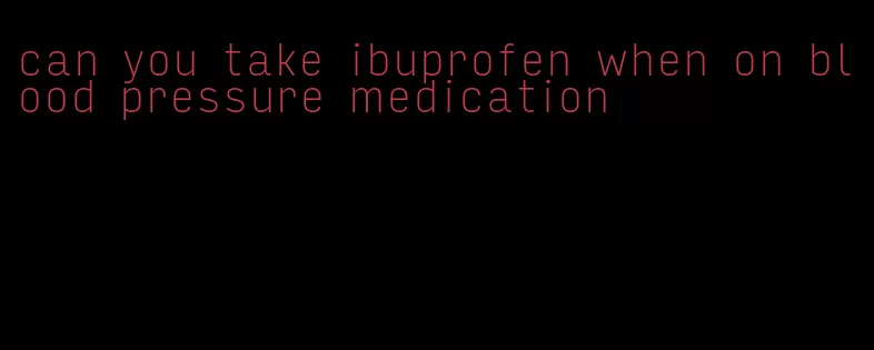 can you take ibuprofen when on blood pressure medication