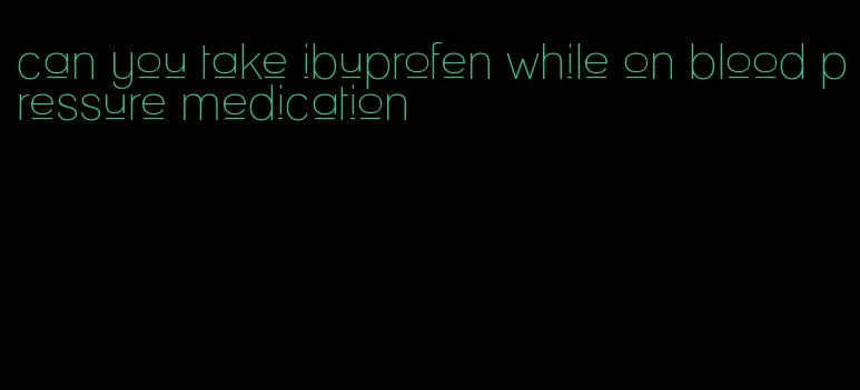 can you take ibuprofen while on blood pressure medication