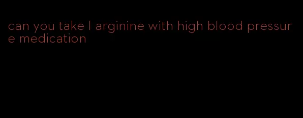 can you take l arginine with high blood pressure medication