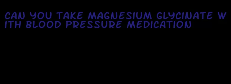 can you take magnesium glycinate with blood pressure medication