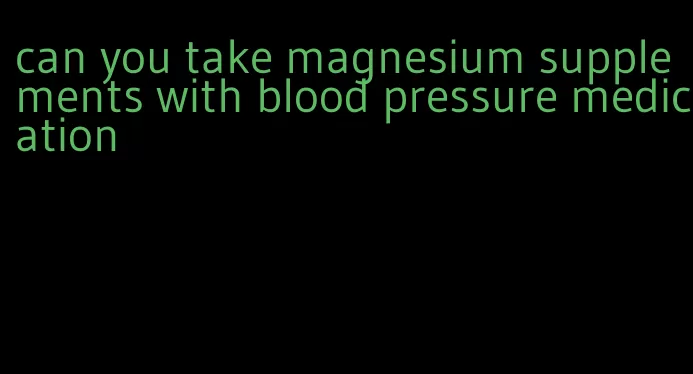 can you take magnesium supplements with blood pressure medication