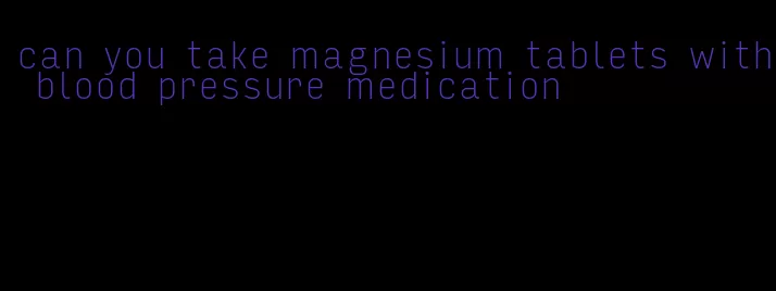can you take magnesium tablets with blood pressure medication