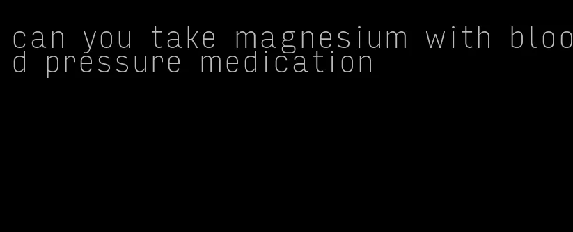 can you take magnesium with blood pressure medication