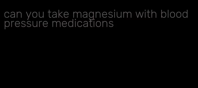 can you take magnesium with blood pressure medications