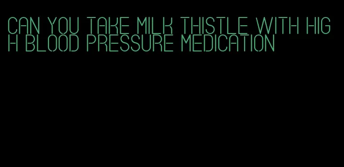 can you take milk thistle with high blood pressure medication