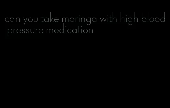 can you take moringa with high blood pressure medication