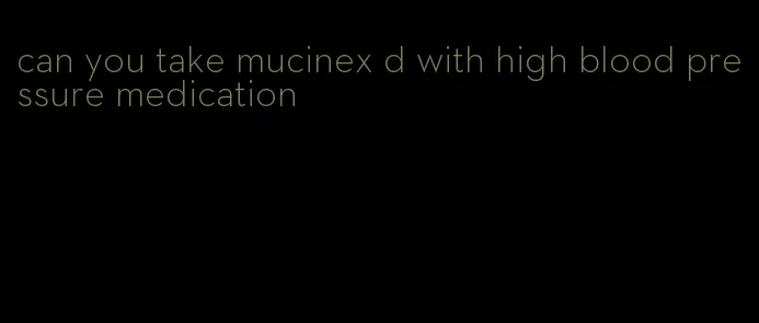 can you take mucinex d with high blood pressure medication