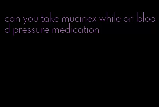 can you take mucinex while on blood pressure medication