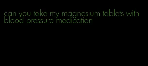 can you take my magnesium tablets with blood pressure medication