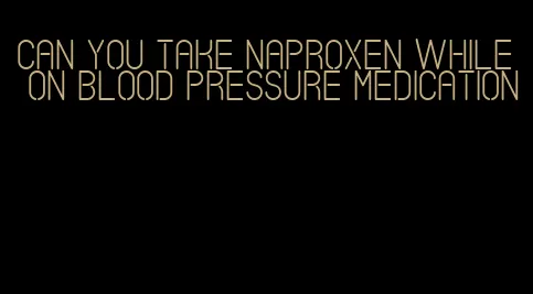 can you take naproxen while on blood pressure medication