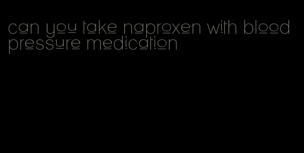 can you take naproxen with blood pressure medication
