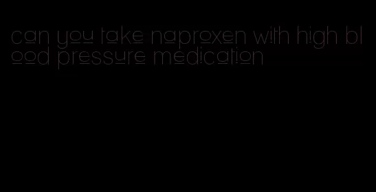 can you take naproxen with high blood pressure medication