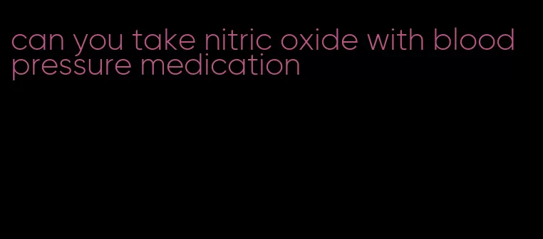 can you take nitric oxide with blood pressure medication