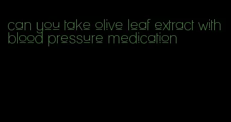 can you take olive leaf extract with blood pressure medication