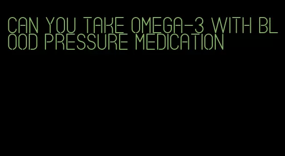 can you take omega-3 with blood pressure medication