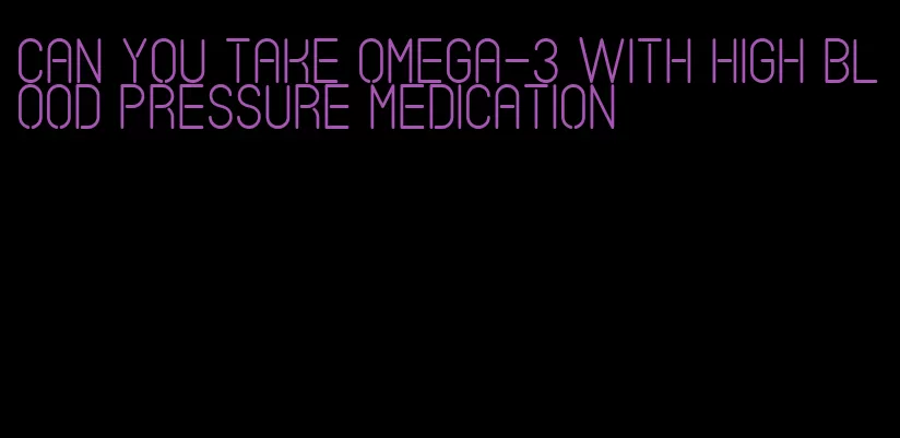 can you take omega-3 with high blood pressure medication