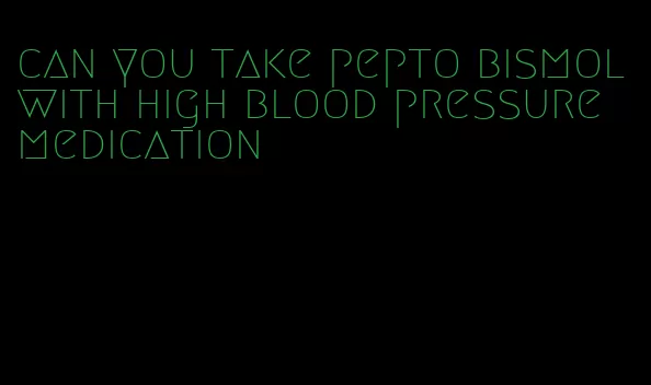can you take pepto bismol with high blood pressure medication