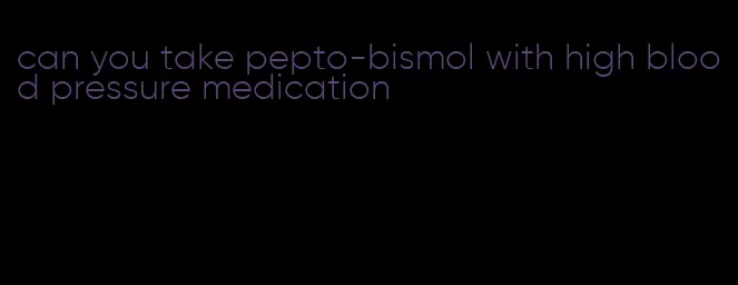 can you take pepto-bismol with high blood pressure medication