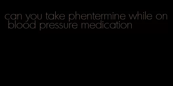 can you take phentermine while on blood pressure medication