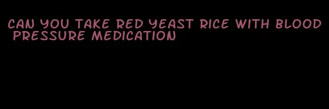 can you take red yeast rice with blood pressure medication