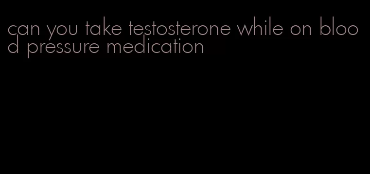 can you take testosterone while on blood pressure medication