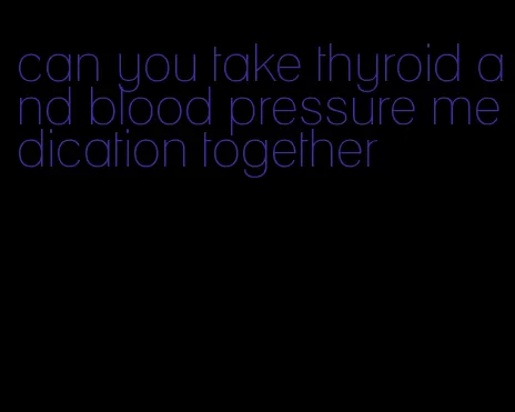 can you take thyroid and blood pressure medication together