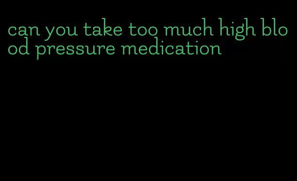 can you take too much high blood pressure medication