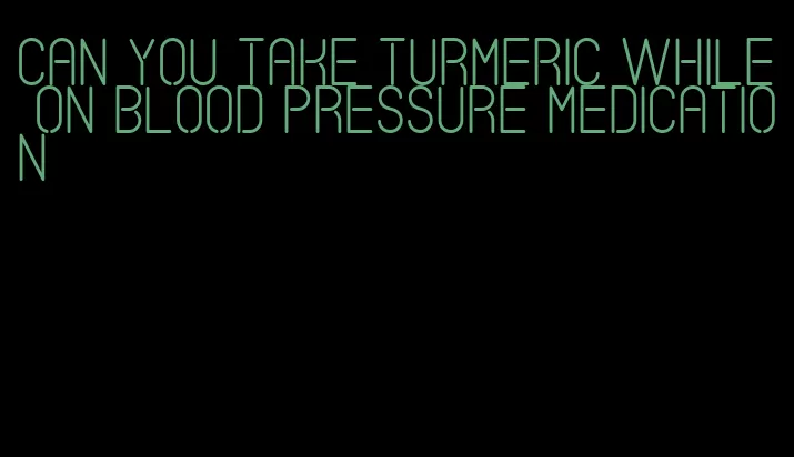 can you take turmeric while on blood pressure medication