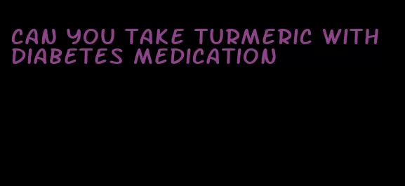 can you take turmeric with diabetes medication