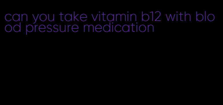 can you take vitamin b12 with blood pressure medication