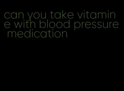 can you take vitamin e with blood pressure medication