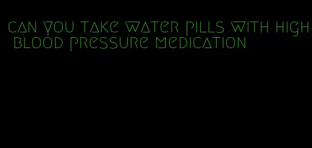 can you take water pills with high blood pressure medication