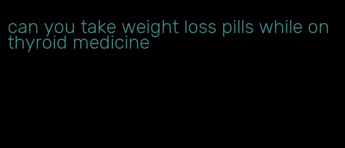 can you take weight loss pills while on thyroid medicine