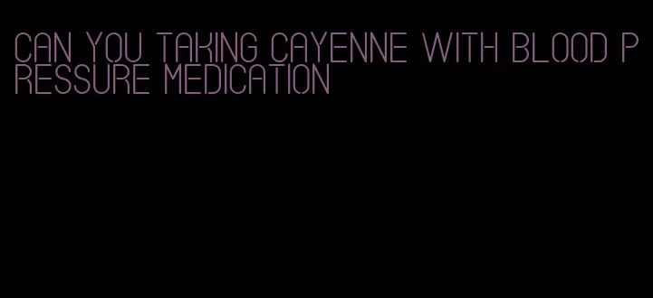 can you taking cayenne with blood pressure medication