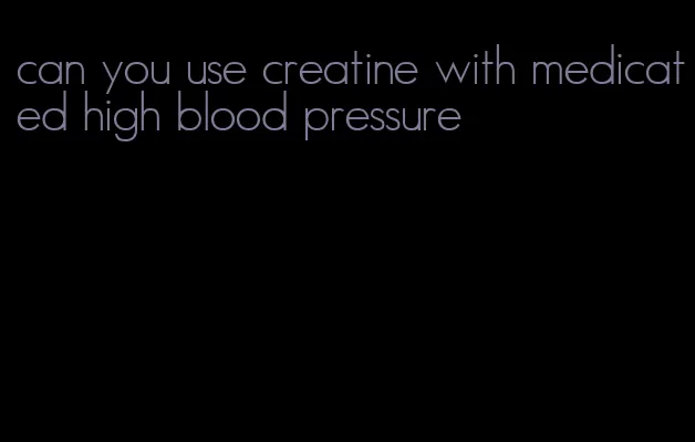 can you use creatine with medicated high blood pressure