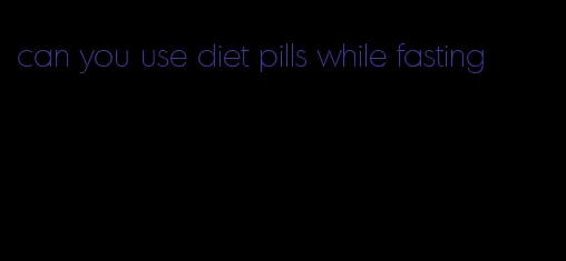 can you use diet pills while fasting