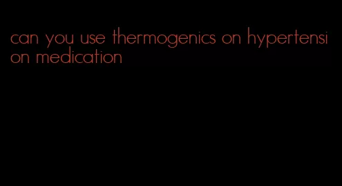 can you use thermogenics on hypertension medication