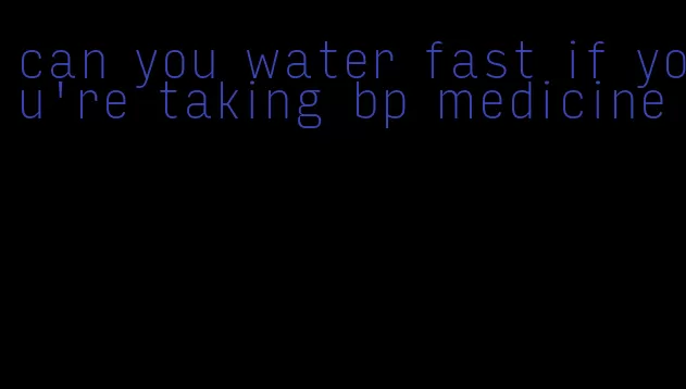 can you water fast if you're taking bp medicine