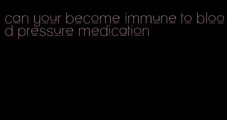 can your become immune to blood pressure medication