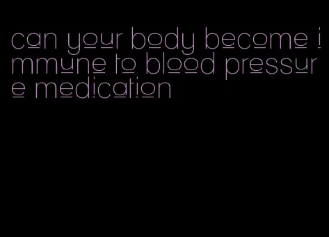 can your body become immune to blood pressure medication
