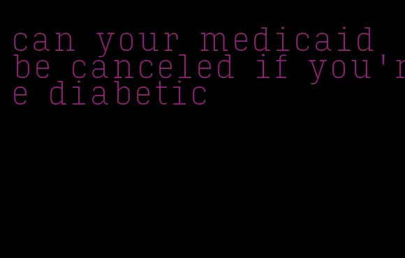 can your medicaid be canceled if you're diabetic