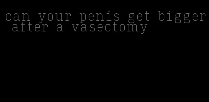 can your penis get bigger after a vasectomy