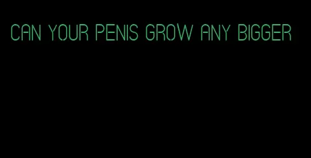 can your penis grow any bigger
