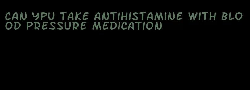can ypu take antihistamine with blood pressure medication