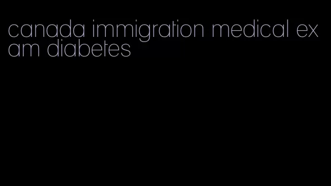 canada immigration medical exam diabetes