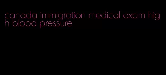 canada immigration medical exam high blood pressure