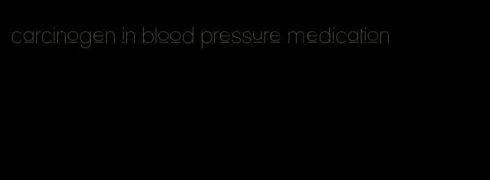 carcinogen in blood pressure medication