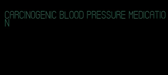 carcinogenic blood pressure medication