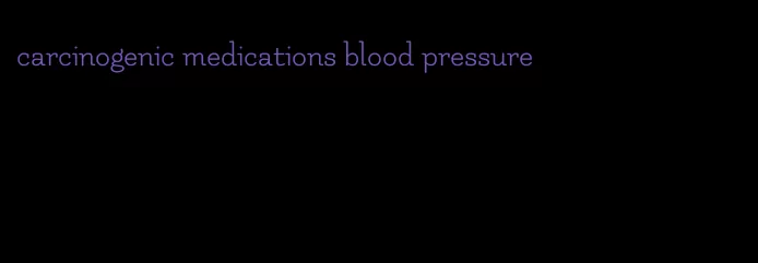 carcinogenic medications blood pressure