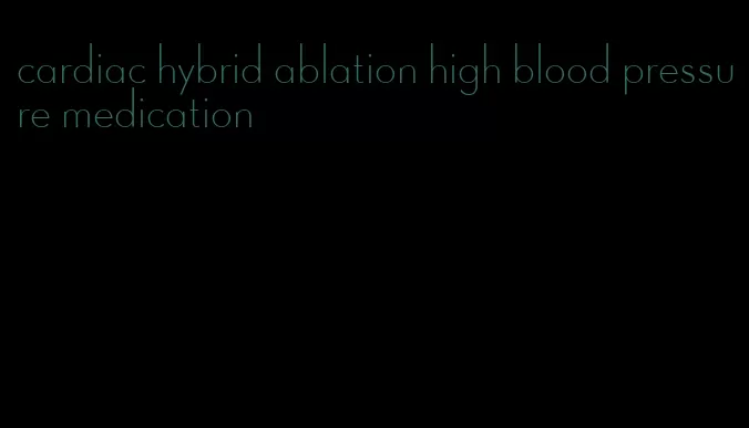 cardiac hybrid ablation high blood pressure medication